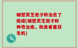 破壁灵芝孢子粉治愈了癌症(破壁灵芝孢子粉神奇治癌，助患者重获生机)