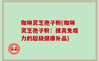 珈琳灵芝孢子粉(珈琳灵芝孢子粉：提高免疫力的超级健康补品)