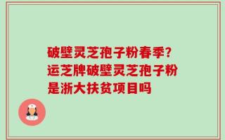 破壁灵芝孢子粉春季？运芝牌破壁灵芝孢子粉是浙大扶贫项目吗
