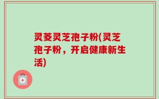 灵菱灵芝孢子粉(灵芝孢子粉，开启健康新生活)