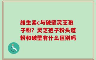 维生素c与破壁灵芝孢子粉？灵芝孢子粉头道粉和破壁有什么区别吗