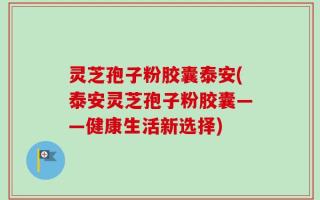 灵芝孢子粉胶囊泰安(泰安灵芝孢子粉胶囊——健康生活新选择)
