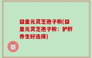 益皇元灵芝孢子粉(益皇元灵芝孢子粉：护肝养生好选择)