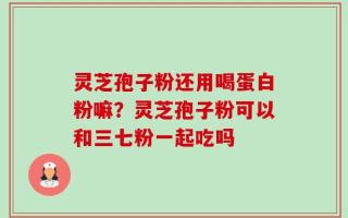 灵芝孢子粉还用喝蛋白粉嘛？灵芝孢子粉可以和三七粉一起吃吗