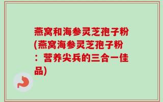 燕窝和海参灵芝孢子粉(燕窝海参灵芝孢子粉：营养尖兵的三合一佳品)