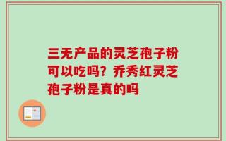 三无产品的灵芝孢子粉可以吃吗？乔秀红灵芝孢子粉是真的吗