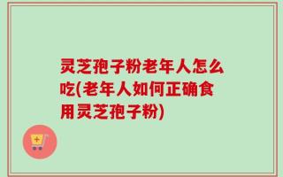 灵芝孢子粉老年人怎么吃(老年人如何正确食用灵芝孢子粉)