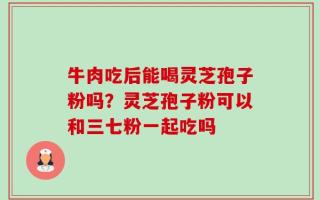 牛肉吃后能喝灵芝孢子粉吗？灵芝孢子粉可以和三七粉一起吃吗