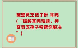 破壁灵芝孢子粉 耳鸣(“破解耳鸣难题，神奇灵芝孢子粉帮你解决”)