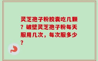 灵芝孢子粉胶囊吃几颗？破壁灵芝孢子粉每天服用几次，每次服多少？