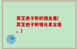 灵芝孢子粉的锗含量(灵芝孢子粉锗元素含量。)