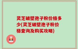 灵芝破壁孢子粉价格多少(灵芝破壁孢子粉价格查询及购买攻略)