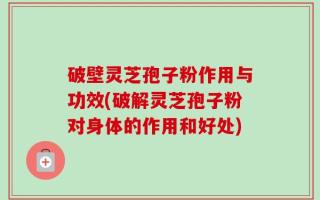 破壁灵芝孢子粉作用与功效(破解灵芝孢子粉对身体的作用和好处)