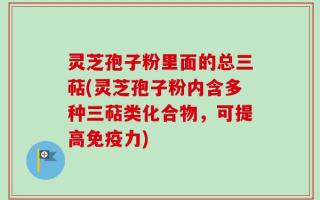 灵芝孢子粉里面的总三萜(灵芝孢子粉内含多种三萜类化合物，可提高免疫力)