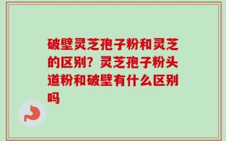 破壁灵芝孢子粉和灵芝的区别？灵芝孢子粉头道粉和破壁有什么区别吗