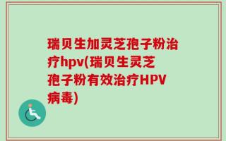 瑞贝生加灵芝孢子粉治疗hpv(瑞贝生灵芝孢子粉有效治疗HPV病毒)
