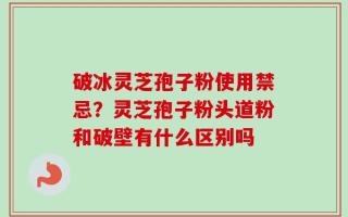 破冰灵芝孢子粉使用禁忌？灵芝孢子粉头道粉和破壁有什么区别吗