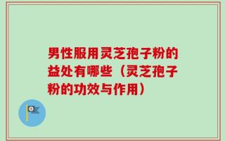 男性服用灵芝孢子粉的益处有哪些（灵芝孢子粉的功效与作用）