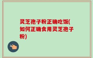 灵芝孢子粉正确吃饭(如何正确食用灵芝孢子粉)