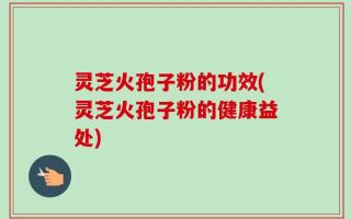 灵芝火孢子粉的功效(灵芝火孢子粉的健康益处)
