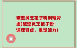 破壁灵芝孢子粉调理肾虚(破壁灵芝孢子粉：调理肾虚，重塑活力)