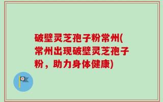 破壁灵芝孢子粉常州(常州出现破壁灵芝孢子粉，助力身体健康)