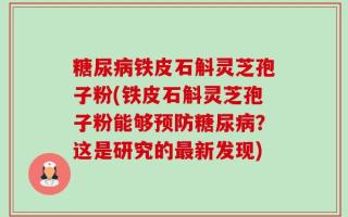糖尿病铁皮石斛灵芝孢子粉(铁皮石斛灵芝孢子粉能够预防糖尿病？这是研究的最新发现)