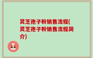 灵芝孢子粉销售流程(灵芝孢子粉销售流程简介)
