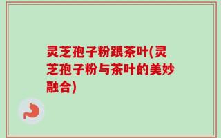 灵芝孢子粉跟茶叶(灵芝孢子粉与茶叶的美妙融合)