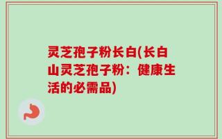 灵芝孢子粉长白(长白山灵芝孢子粉：健康生活的必需品)