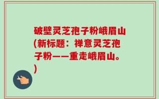 破壁灵芝孢子粉峨眉山(新标题：禅意灵芝孢子粉——重走峨眉山。)