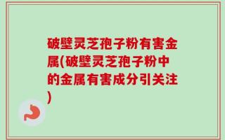 破壁灵芝孢子粉有害金属(破壁灵芝孢子粉中的金属有害成分引关注)