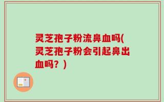 灵芝孢子粉流鼻血吗(灵芝孢子粉会引起鼻出血吗？)