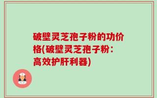 破壁灵芝孢子粉的功价格(破壁灵芝孢子粉：高效护肝利器)