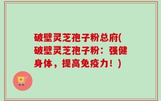 破壁灵芝孢子粉总府(破壁灵芝孢子粉：强健身体，提高免疫力！)