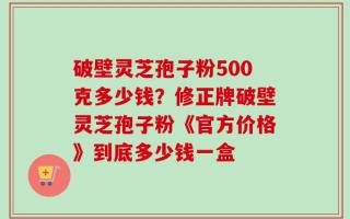 破壁灵芝孢子粉500克多少钱？修正牌破壁灵芝孢子粉《官方价格》到底多少钱一盒