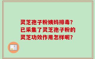 灵芝孢子粉姨妈排毒？已采集了灵芝孢子粉的灵芝功效作用怎样呢？