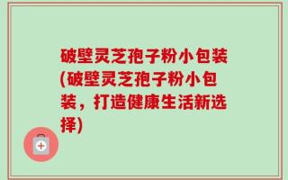 破壁灵芝孢子粉小包装(破壁灵芝孢子粉小包装，打造健康生活新选择)