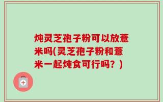 炖灵芝孢子粉可以放薏米吗(灵芝孢子粉和薏米一起炖食可行吗？)