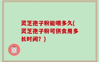 灵芝孢子粉能喂多久(灵芝孢子粉可供食用多长时间？)