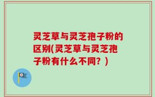 灵芝草与灵芝孢子粉的区别(灵芝草与灵芝孢子粉有什么不同？)