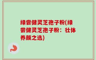 绿尝健灵芝孢子粉(绿尝健灵芝孢子粉：壮体养颜之选)