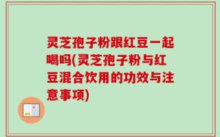 灵芝孢子粉跟红豆一起喝吗(灵芝孢子粉与红豆混合饮用的功效与注意事项)