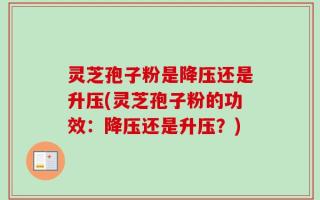 灵芝孢子粉是降压还是升压(灵芝孢子粉的功效：降压还是升压？)
