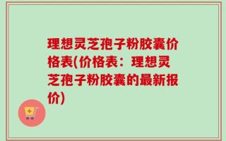 理想灵芝孢子粉胶囊价格表(价格表：理想灵芝孢子粉胶囊的最新报价)