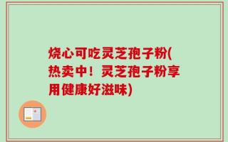 烧心可吃灵芝孢子粉(热卖中！灵芝孢子粉享用健康好滋味)