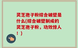 灵芝孢子粉综合破壁是什么(综合破壁制成的灵芝孢子粉，功效惊人！)