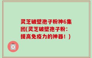 灵芝破壁孢子粉神6集团(灵芝破壁孢子粉：提高免疫力的神器！)