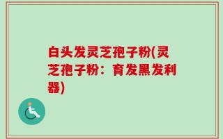 白头发灵芝孢子粉(灵芝孢子粉：育发黑发利器)