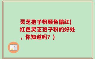灵芝孢子粉颜色偏红(红色灵芝孢子粉的好处，你知道吗？)